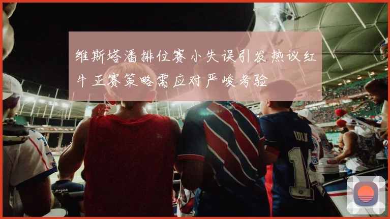 维斯塔潘排位赛小失误引发热议红牛正赛策略需应对严峻考验