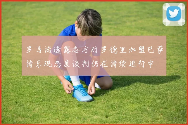 罗马诺透露各方对罗德里加盟巴萨持乐观态度谈判仍在持续进行中