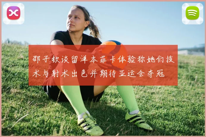 邵子钦谈留洋本菲卡体验称她们技术与射术出色并期待亚运会夺冠