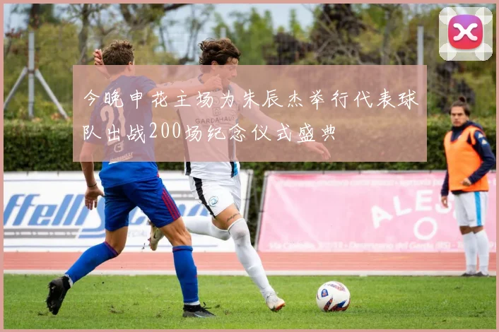 今晚申花主场为朱辰杰举行代表球队出战200场纪念仪式盛典