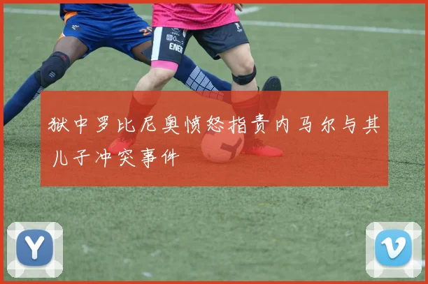 狱中罗比尼奥愤怒指责内马尔与其儿子冲突事件