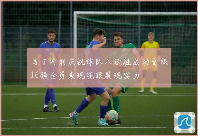 马丁内利庆祝球队八连胜成功晋级16强全员表现亮眼展现实力