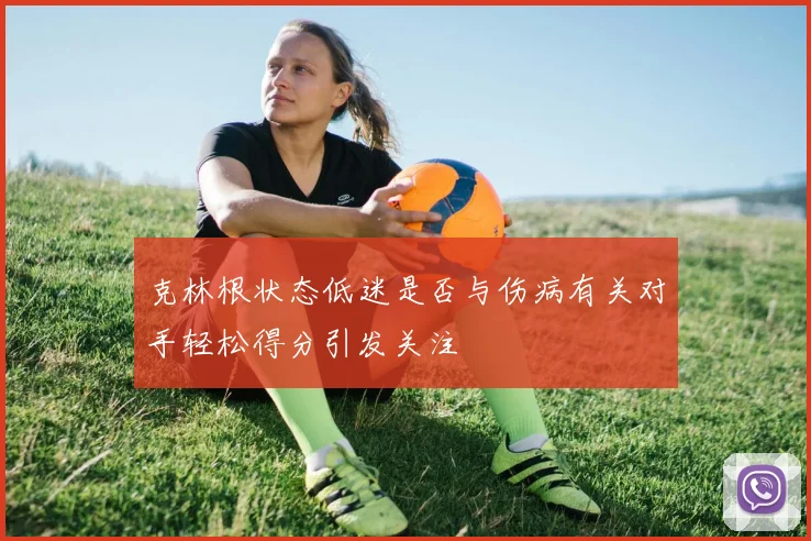 克林根状态低迷是否与伤病有关对手轻松得分引发关注
