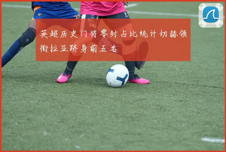 英超历史门将零封占比统计切赫领衔拉亚跻身前五名