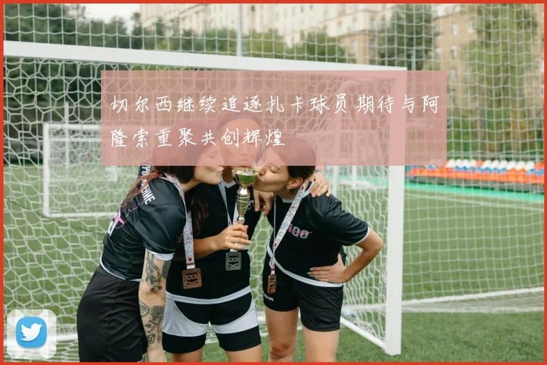 切尔西继续追逐扎卡球员期待与阿隆索重聚共创辉煌