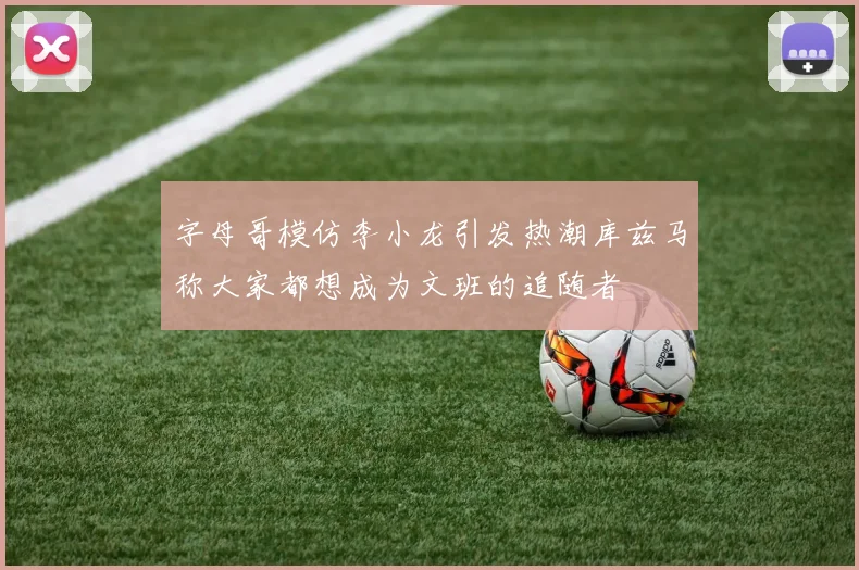 字母哥模仿李小龙引发热潮库兹马称大家都想成为文班的追随者