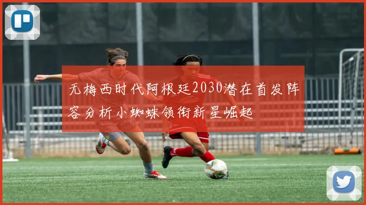 无梅西时代阿根廷2030潜在首发阵容分析小蜘蛛领衔新星崛起