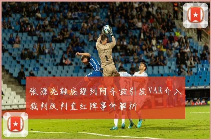 张源亮鞋底蹬到阿齐兹引发VAR介入裁判改判直红牌事件解析