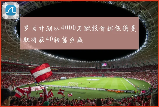 罗马计划以4000万欧报价林伍德曼联将获40转售分成