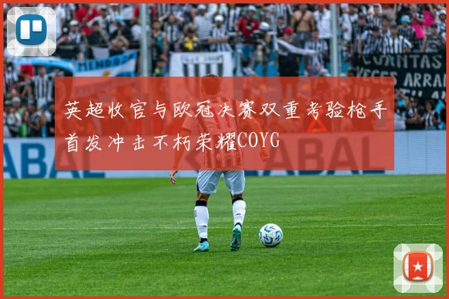英超收官与欧冠决赛双重考验枪手首发冲击不朽荣耀COYG