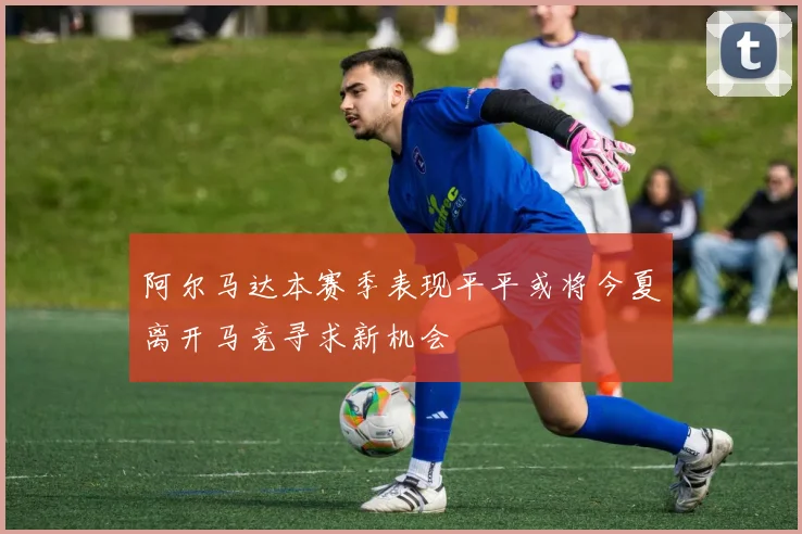 阿尔马达本赛季表现平平或将今夏离开马竞寻求新机会