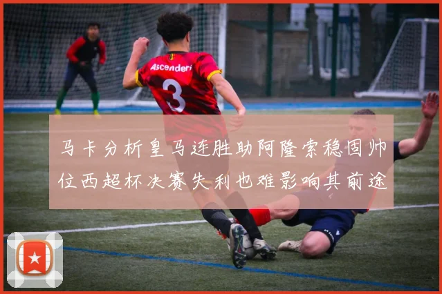马卡分析皇马连胜助阿隆索稳固帅位西超杯决赛失利也难影响其前途