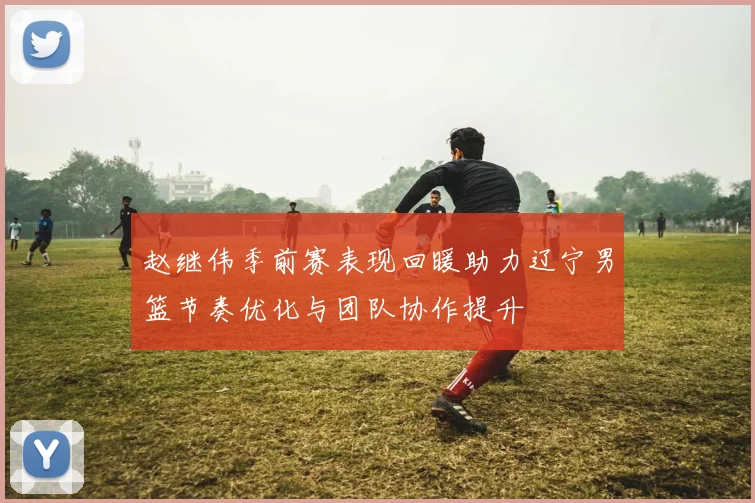 赵继伟季前赛表现回暖助力辽宁男篮节奏优化与团队协作提升