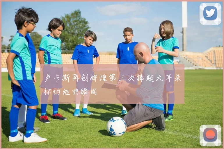 卢卡斯再创辉煌第三次捧起大耳朵杯的经典瞬间