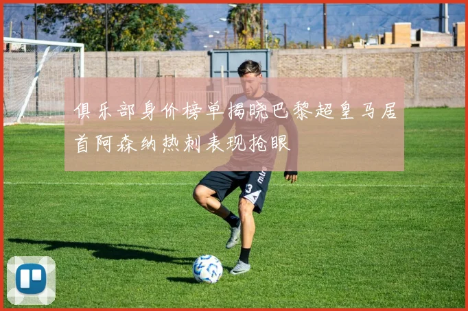 俱乐部身价榜单揭晓巴黎超皇马居首阿森纳热刺表现抢眼
