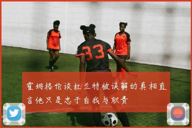 霍姆格伦谈杜兰特被误解的真相直言他只是忠于自我与职责
