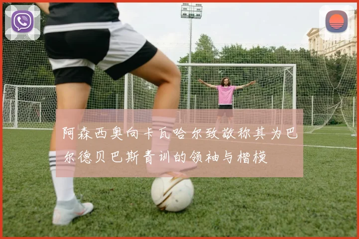 阿森西奥向卡瓦哈尔致敬称其为巴尔德贝巴斯青训的领袖与楷模