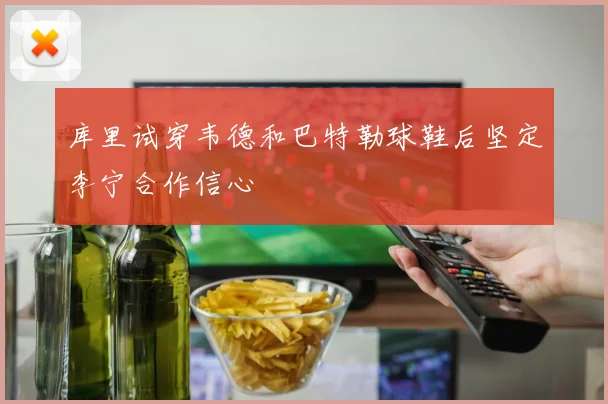 库里试穿韦德和巴特勒球鞋后坚定李宁合作信心