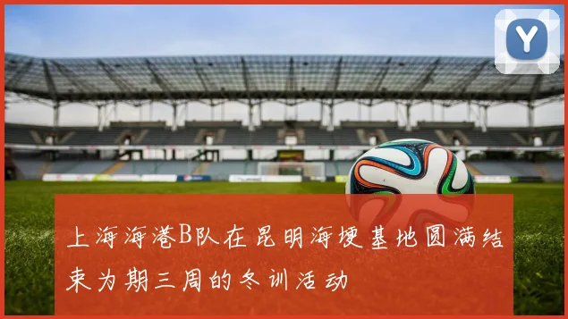 上海海港B队在昆明海埂基地圆满结束为期三周的冬训活动